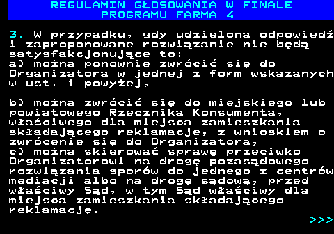 492.28 REGULAMIN G�OSOWANIA W FINALE PROGRAMU FARMA 4 3. W przypadku, gdy udzielona odpowied� i zaproponowane rozwi�zanie nie b�d� satysfakcjonuj�ce to: a) mo�na ponownie zwr�ci� si� do Organizatora w jednej z form wskazanych w ust. 1 powy�ej, b) mo�na zwr�ci� si� do miejskiego lub powiatowego Rzecznika Konsumenta, w�a�ciwego dla miejsca zamieszkania sk�adaj�cego reklamacje, z wnioskiem o zwr�cenie si� do Organizatora, c) mo�na skierowa� spraw� przeciwko Organizatorowi na drog� pozas�dowego rozwi�zania spor�w do jednego z centr�w mediacji albo na drog� s�dow�, przed w�a�ciwy S�d, w tym S�d w�a�ciwy dla miejsca zamieszkania sk�adaj�cego reklamacj�.    