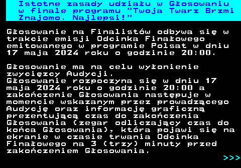 493.1 Istotne zasady udziau w Gosowaniu w finale programu  Twoja Twarz Brzmi Znajomo. Najlepsi! Gosowanie na Finalistw odbywa si w trakcie emisji Odcinka Finaowego emitowanego w programie Polsat w dniu 17 maja 2024 roku o godzinie 20:00. Gosowanie ma na celu wyonienie zwycizcy Audycji. Gosowanie rozpoczyna si w dniu 17 maja 2024 roku o godzinie 20:00 a zakoczenie Gosowania nastpuje w momencie wskazanym przez prowadzcego Audycj oraz informacj graficzn prezentujc czas do zakoczenia Gosowania (zegar odliczajcy czas do koca Gosowania), ktra pojawi si na ekranie w czasie trwania Odcinka Finaowego na 3 (trzy) minuty przed zakoczeniem Gosowania.    