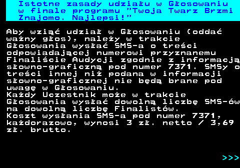 493.2 Istotne zasady udziau w Gosowaniu w finale programu  Twoja Twarz Brzmi Znajomo. Najlepsi! Aby wzi udzia w Gosowaniu (odda wany gos), naley w trakcie Gosowania wysa SMS-a o treci odpowiadajcej numerowi przyznanemu Finalicie Audycji zgodnie z informacj sowno-graficzn pod numer 7371. SMSy o treci innej ni podana w informacji sowno-graficznej nie bd brane pod uwag w Gosowaniu. Kady Uczestnik moe w trakcie Gosowania wysa dowoln liczb SMS-w na dowoln liczb Finalistw. Koszt wysania SMS-a pod numer 7371, kadorazowo, wynosi 3 z. netto   3,69 z. brutto.    