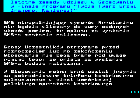 493.3 Istotne zasady udziau w Gosowaniu w finale programu  Twoja Twarz Brzmi Znajomo. Najlepsi! SMS niespeniajcy wymogw Regulaminu nie bdzie wliczany do sumy oddanych gosw pomimo, e opata za wysanie SMS-a zostanie naliczona. Gosy Uczestnikw otrzymane przed rozpoczciem lub po zakoczeniu Gosowania nie bd brane pod uwag pomimo tego, e oplata za wysanie SMS-a bdzie naliczana. W Gosowaniu mona bra udzia jedynie za porednictwem telefonu komrkowego zalogowanego w sieci komrkowej polskiego operatora komrkowego    