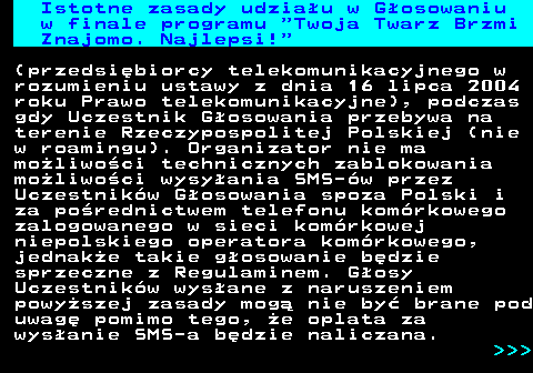 493.4 Istotne zasady udziau w Gosowaniu w finale programu  Twoja Twarz Brzmi Znajomo. Najlepsi! (przedsibiorcy telekomunikacyjnego w rozumieniu ustawy z dnia 16 lipca 2004 roku Prawo telekomunikacyjne), podczas gdy Uczestnik Gosowania przebywa na terenie Rzeczypospolitej Polskiej (nie w roamingu). Organizator nie ma moliwoci technicznych zablokowania moliwoci wysyania SMS-w przez Uczestnikw Gosowania spoza Polski i za porednictwem telefonu komrkowego zalogowanego w sieci komrkowej niepolskiego operatora komrkowego, jednake takie gosowanie bdzie sprzeczne z Regulaminem. Gosy Uczestnikw wysane z naruszeniem powyszej zasady mog nie by brane pod uwag pomimo tego, e oplata za wysanie SMS-a bdzie naliczana.    