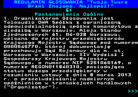 493.5 REGULAMIN GOSOWANIA  Twoja Twarz Brzmi Znajomo. Najlepsi! 1 Postanowienia Oglne 1. Organizatorem Gosowania jest Teleaudio DWA Spka z ograniczon odpowiedzialnoci spka komandytowa z siedzib w Warszawie, Aleja Stanw Zjednoczonych 61, 04-028 Warszawa, wpisana do rejestru przedsibiorcw Krajowego Rejestru Sdowego pod numerem 0000545770, ktrej dokumentacj przechowuje Sd Rejonowy dla m. st. Warszawa w Warszawie, XIV Wydzia l Gospodarczy Krajowego Rejestru Sdowego, o numerze NIP 5251065169, o numerze REGON011840310, posiadajca status duego przedsibiorcy w rozumieniu ustawy z dnia 8 marca 2013 r. o przeciwdziaaniu nadmiernym opnieniom w transakcjach handlowych ( Organizator ).    