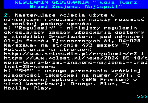 493.6 REGULAMIN GOSOWANIA  Twoja Twarz Brzmi Znajomo. Najlepsi! 2. Nastpujce pojcia uyte w niniejszym regulaminie naley rozumie w poniej podany sposb: a)  Regulamin  - niniejszy regulamin okrelajcy zasady Gosowania dostpny w siedzibie Organizatora, pod adresem: Aleja Stanw Zjednoczonych 61, 04-028 Warszawa, na stronie 493 gazety TV Polsat oraz na stronach: http:  www.teleaudio.pl regulamin r2 i https:  www.polsat.pl news 2024-05-10 t woja-twarz-brzmi-znajomo-najlepsi-final isci-20-sezonu . b)  SMS  - usuga przesania krtkiej wiadomoci tekstowej na numer 7371, o podwyszonej opacie (SMS Premium) w sieci komrkowej: Orange, Plus, T- Mobile, Play,    