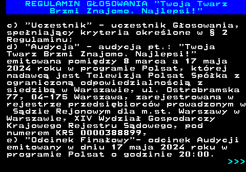 493.7 REGULAMIN GOSOWANIA  Twoja Twarz Brzmi Znajomo. Najlepsi! c)  Uczestnik  - uczestnik Gosowania, speniajcy kryteria okrelone w  2 Regulaminu; d)  Audycja  - audycja pt.:  Twoja Twarz Brzmi Znajomo. Najlepsi! emitowana pomidzy 8 marca a 17 maja 2024 roku w programie Polsat, ktrej nadawc jest Telewizja Polsat Spka z ograniczon odpowiedzialnoci z siedzib w Warszawie, ul. Ostrobramska 77, 04-175 Warszawa, zarejestrowana w rejestrze przedsibiorcw prowadzonym w Sdzie Rejonowym dla m.st. Warszawy w Warszawie, XIV Wydzia Gospodarczy Krajowego Rejestru Sdowego, pod numerem KRS 0000388899, e)  Odcinek Finaowy - odcinek Audycji emitowany w dniu 17 maja 2024 roku w programie Polsat o godzinie 20:00.    