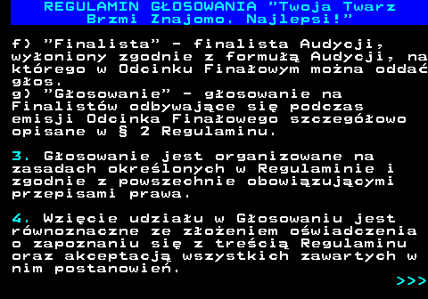 493.8 REGULAMIN GOSOWANIA  Twoja Twarz Brzmi Znajomo. Najlepsi! f)  Finalista  - finalista Audycji, wyoniony zgodnie z formu Audycji, na ktrego w Odcinku Finaowym mona odda gos. g)  Gosowanie  - gosowanie na Finalistw odbywajce si podczas emisji Odcinka Finaowego szczegowo opisane w  2 Regulaminu. 3. Gosowanie jest organizowane na zasadach okrelonych w Regulaminie i zgodnie z powszechnie obowizujcymi przepisami prawa. 4. Wzicie udziau w Gosowaniu jest rwnoznaczne ze zoeniem owiadczenia o zapoznaniu si z treci Regulaminu oraz akceptacj wszystkich zawartych w nim postanowie.    