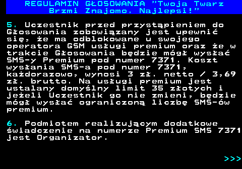 493.9 REGULAMIN GOSOWANIA  Twoja Twarz Brzmi Znajomo. Najlepsi! 5. Uczestnik przed przystpieniem do Gosowania zobowizany jest upewni si, e ma odblokowane u swojego operatora GSM usugi premium oraz e w trakcie Gosowania bdzie mg wysa SMS-y Premium pod numer 7371. Koszt wysania SMS-a pod numer 7371, kadorazowo, wynosi 3 z. netto   3,69 z. brutto. Na usugi premium jest ustalany domylny limit 35 zotych i jeeli Uczestnik go nie zmieni, bdzie mg wysa ograniczon liczb SMS-w premium. 6. Podmiotem realizujcym dodatkowe wiadczenie na numerze Premium SMS 7371 jest Organizator.    