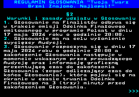 493.10 REGULAMIN GOSOWANIA  Twoja Twarz Brzmi Znajomo. Najlepsi! 2 Warunki i zasady udziau w Gosowaniu 1. Gosowanie na Finalistw odbywa si w trakcie emisji Odcinka Finaowego emitowanego w programie Polsat w dniu 17 maja 2024 roku o godzinie 20:00. 2. Gosowanie ma na celu wyonienie zwycizcy Audycji. 3. Gosowanie rozpoczyna si w dniu 17 maja 2024 roku o godzinie 20:00 a zakoczenie Gosowania nastpuje w momencie wskazanym przez prowadzcego Audycj oraz informacj graficzn prezentujc czas do zakoczenia Gosowania (zegar odliczajcy czas do koca Gosowania), ktra pojawi si na ekranie w czasie trwania Odcinka Finaowego na 3 (trzy) minuty przed zakoczeniem Gosowania.    