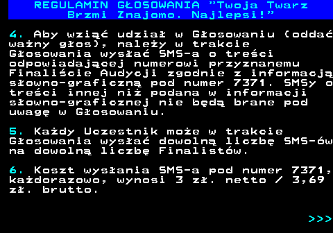 493.11 REGULAMIN GOSOWANIA  Twoja Twarz Brzmi Znajomo. Najlepsi! 4. Aby wzi udzia w Gosowaniu (odda wany gos), naley w trakcie Gosowania wysa SMS-a o treci odpowiadajcej numerowi przyznanemu Finalicie Audycji zgodnie z informacj sowno-graficzn pod numer 7371. SMSy o treci innej ni podana w informacji sowno-graficznej nie bd brane pod uwag w Gosowaniu. 5. Kady Uczestnik moe w trakcie Gosowania wysa dowoln liczb SMS-w na dowoln liczb Finalistw. 6. Koszt wysania SMS-a pod numer 7371, kadorazowo, wynosi 3 z. netto   3,69 z. brutto.    