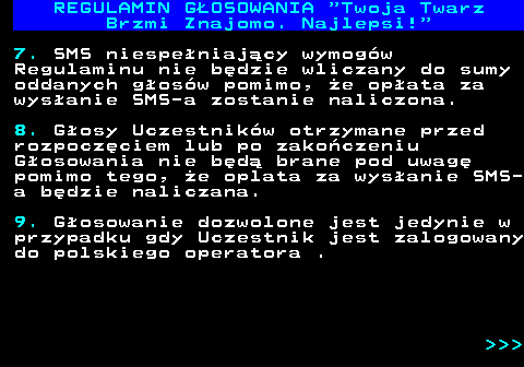 493.12 REGULAMIN GOSOWANIA  Twoja Twarz Brzmi Znajomo. Najlepsi! 7. SMS niespeniajcy wymogw Regulaminu nie bdzie wliczany do sumy oddanych gosw pomimo, e opata za wysanie SMS-a zostanie naliczona. 8. Gosy Uczestnikw otrzymane przed rozpoczciem lub po zakoczeniu Gosowania nie bd brane pod uwag pomimo tego, e oplata za wysanie SMS- a bdzie naliczana. 9. Gosowanie dozwolone jest jedynie w przypadku gdy Uczestnik jest zalogowany do polskiego operatora .    