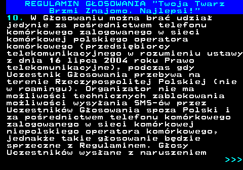 493.13 REGULAMIN GOSOWANIA  Twoja Twarz Brzmi Znajomo. Najlepsi! 10. W Gosowaniu mona bra udzia jedynie za porednictwem telefonu komrkowego zalogowanego w sieci komrkowej polskiego operatora komrkowego (przedsibiorcy telekomunikacyjnego w rozumieniu ustawy z dnia 16 lipca 2004 roku Prawo telekomunikacyjne), podczas gdy Uczestnik Gosowania przebywa na terenie Rzeczypospolitej Polskiej (nie w roamingu). Organizator nie ma moliwoci technicznych zablokowania moliwoci wysyania SMS-w przez Uczestnikw Gosowania spoza Polski i za porednictwem telefonu komrkowego zalogowanego w sieci komrkowej niepolskiego operatora komrkowego, jednake takie gosowanie bdzie sprzeczne z Regulaminem. Gosy Uczestnikw wysane z naruszeniem    