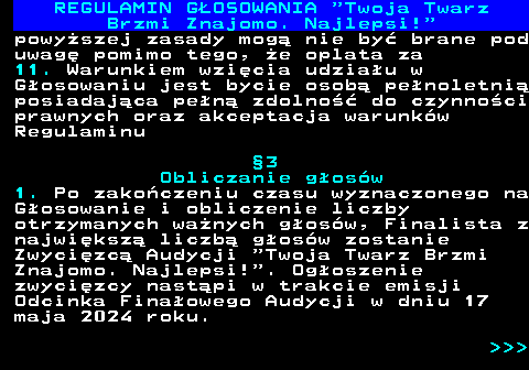 493.14 REGULAMIN GOSOWANIA  Twoja Twarz Brzmi Znajomo. Najlepsi! powyszej zasady mog nie by brane pod uwag pomimo tego, e oplata za 11. Warunkiem wzicia udziau w Gosowaniu jest bycie osob penoletni posiadajca pen zdolno do czynnoci prawnych oraz akceptacja warunkw Regulaminu 3 Obliczanie gosw 1. Po zakoczeniu czasu wyznaczonego na Gosowanie i obliczenie liczby otrzymanych wanych gosw, Finalista z najwiksz liczb gosw zostanie Zwycizc Audycji  Twoja Twarz Brzmi Znajomo. Najlepsi! . Ogoszenie zwycizcy nastpi w trakcie emisji Odcinka Finaowego Audycji w dniu 17 maja 2024 roku.    