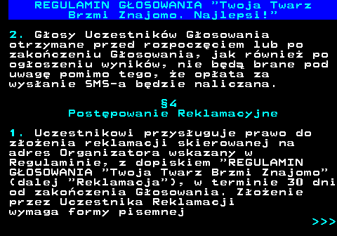 493.15 REGULAMIN GOSOWANIA  Twoja Twarz Brzmi Znajomo. Najlepsi! 2. Gosy Uczestnikw Gosowania otrzymane przed rozpoczciem lub po zakoczeniu Gosowania, jak rwnie po ogoszeniu wynikw, nie bd brane pod uwag pomimo tego, e opata za wysanie SMS-a bdzie naliczana. 4 Postpowanie Reklamacyjne 1. Uczestnikowi przysuguje prawo do zoenia reklamacji skierowanej na adres Organizatora wskazany w Regulaminie, z dopiskiem  REGULAMIN GOSOWANIA  Twoja Twarz Brzmi Znajomo (dalej  Reklamacja ), w terminie 30 dni od zakoczenia Gosowania. Zoenie przez Uczestnika Reklamacji wymaga formy pisemnej    