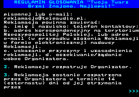 493.16 REGULAMIN GOSOWANIA  Twoja Twarz Brzmi Znajomo. Najlepsi! pisemnej lub e-mail: reklamacje@teleaudio.pl. Reklamacja powinna zawiera: a. imi i nazwisko; telefon kontaktowy; b. adres korespondencyjny na terytorium Rzeczypospolitej Polskiej, lub adres e-mail (w przypadku zoenia Reklamacji w formie elektronicznej) nadawcy Reklamacji. c. wskazanie przyczyny i uzasadnienia reklamacji, d. oczekiwanie danie wobec Organizatora. 2. Reklamacje rozpatruje Organizator. 3. Reklamacja zostanie rozpatrzona przez Organizatora w terminie 14 (czternastu) dni od jej otrzymania przez    