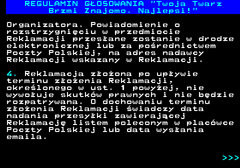 493.17 REGULAMIN GOSOWANIA  Twoja Twarz Brzmi Znajomo. Najlepsi! Organizatora. Powiadomienie o rozstrzygniciu w przedmiocie Reklamacji przesane zostanie w drodze elektronicznej lub za porednictwem Poczty Polskiej, na adres nadawcy Reklamacji wskazany w Reklamacji. 4. Reklamacja zoona po upywie terminu zoenia Reklamacji, okrelonego w ust. 1 powyej, nie wywouje skutkw prawnych i nie bdzie rozpatrywana. O dochowaniu terminu zoenia Reklamacji wiadczy data nadania przesyki zawierajcej Reklamacj listem poleconym w placwce Poczty Polskiej lub data wysania emaila.    