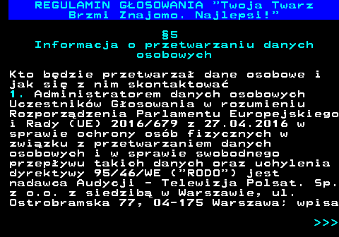 493.18 REGULAMIN GOSOWANIA  Twoja Twarz Brzmi Znajomo. Najlepsi! 5 Informacja o przetwarzaniu danych osobowych Kto bdzie przetwarza dane osobowe i jak si z nim skontaktowa 1. Administratorem danych osobowych Uczestnikw Gosowania w rozumieniu Rozporzdzenia Parlamentu Europejskiego i Rady (UE) 2016 679 z 27.04.2016 w sprawie ochrony osb fizycznych w zwizku z przetwarzaniem danych osobowych i w sprawie swobodnego przepywu takich danych oraz uchylenia dyrektywy 95 46 WE ( RODO ) jest nadawca Audycji - Telewizja Polsat. Sp. z o.o. z siedzib w Warszawie, ul. Ostrobramska 77, 04-175 Warszawa; wpisa    