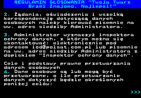 493.19 REGULAMIN GOSOWANIA  Twoja Twarz Brzmi Znajomo. Najlepsi! 2. dania, owiadczenia i wszelk korespondencj dotyczc danych osobowych naley kierowa pisemnie na ww. adres siedziby Administratora. 3. Administrator wyznaczy inspektora ochrony danych, z ktrym mona si skontaktowa: elektronicznie pod adresem iod@polsat.com.pl lub pisemnie na ww. adres siedziby Administratora z dopiskiem  Inspektor ochrony danych . Cele i podstawy prawne przetwarzania danych osobowych 4. Dane osobowe s lub mog by przetwarzane, o ile przetwarzanie danych dotyczy bdzie okrelonych poniej celw:    