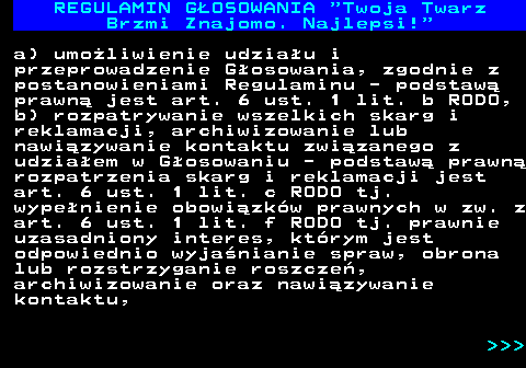 493.20 REGULAMIN GOSOWANIA  Twoja Twarz Brzmi Znajomo. Najlepsi! a) umoliwienie udziau i przeprowadzenie Gosowania, zgodnie z postanowieniami Regulaminu - podstaw prawn jest art. 6 ust. 1 lit. b RODO, b) rozpatrywanie wszelkich skarg i reklamacji, archiwizowanie lub nawizywanie kontaktu zwizanego z udziaem w Gosowaniu - podstaw prawn rozpatrzenia skarg i reklamacji jest art. 6 ust. 1 lit. c RODO tj. wypenienie obowizkw prawnych w zw. z art. 6 ust. 1 lit. f RODO tj. prawnie uzasadniony interes, ktrym jest odpowiednio wyjanianie spraw, obrona lub rozstrzyganie roszcze, archiwizowanie oraz nawizywanie kontaktu,    