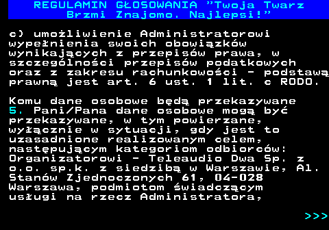 493.21 REGULAMIN GOSOWANIA  Twoja Twarz Brzmi Znajomo. Najlepsi! c) umoliwienie Administratorowi wypenienia swoich obowizkw wynikajcych z przepisw prawa, w szczeglnoci przepisw podatkowych oraz z zakresu rachunkowoci - podstaw prawn jest art. 6 ust. 1 lit. c RODO. Komu dane osobowe bd przekazywane 5. Pani Pana dane osobowe mog by przekazywane, w tym powierzane, wycznie w sytuacji, gdy jest to uzasadnione realizowanym celem, nastpujcym kategoriom odbiorcw: Organizatorowi - Teleaudio Dwa Sp. z o.o. sp.k. z siedzib w Warszawie, Al. Stanw Zjednoczonych 61, 04-028 Warszawa, podmiotom wiadczcym usugi na rzecz Administratora,    