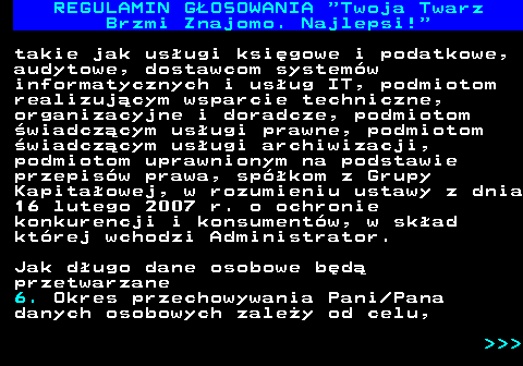 493.22 REGULAMIN GOSOWANIA  Twoja Twarz Brzmi Znajomo. Najlepsi! takie jak usugi ksigowe i podatkowe, audytowe, dostawcom systemw informatycznych i usug IT, podmiotom realizujcym wsparcie techniczne, organizacyjne i doradcze, podmiotom wiadczcym usugi prawne, podmiotom wiadczcym usugi archiwizacji, podmiotom uprawnionym na podstawie przepisw prawa, spkom z Grupy Kapitaowej, w rozumieniu ustawy z dnia 16 lutego 2007 r. o ochronie konkurencji i konsumentw, w skad ktrej wchodzi Administrator. Jak dugo dane osobowe bd przetwarzane 6. Okres przechowywania Pani Pana danych osobowych zaley od celu,    