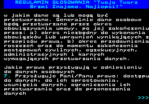 493.23 REGULAMIN GOSOWANIA  Twoja Twarz Brzmi Znajomo. Najlepsi! w jakim dane s lub mog by przetwarzane. Generalnie dane osobowe bd przetwarzane przez okres obowizywania umowy, po jej zakoczeniu przez: a) okres niezbdny do wykonania obowizkw lub uprawnie wynikajcych z przepisw prawa, b) okres przedawnienia roszcze oraz do momentu zakoczenia postpowa cywilnych, egzekucyjnych, administracyjnych i karnych wymagajcych przetwarzania danych. Jakie prawa przysuguj w odniesieniu do danych osobowych 7. Przysuguje Pani Panu prawo: dostpu do danych, do ich sprostowania, usunicia danych, ograniczenia ich przetwarzania oraz do przenoszenia danych    