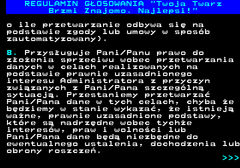 493.24 REGULAMIN GOSOWANIA  Twoja Twarz Brzmi Znajomo. Najlepsi! o ile przetwarzanie odbywa si na podstawie zgody lub umowy w sposb zautomatyzowany). 8. Przysuguje Pani Panu prawo do zoenia sprzeciwu wobec przetwarzania danych w celach realizowanych na podstawie prawnie uzasadnionego interesu Administratora z przyczyn zwizanych z Pani Pana szczegln sytuacj. Przestaniemy przetwarza Pani Pana dane w tych celach, chyba e bdziemy w stanie wykaza, e istniej wane, prawnie uzasadnione podstawy, ktre s nadrzdne wobec tyche interesw, praw i wolnoci lub Pani Pana dane bd niezbdne do ewentualnego ustalenia, dochodzenia lub obrony roszcze.    