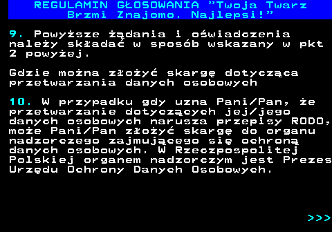 493.25 REGULAMIN GOSOWANIA  Twoja Twarz Brzmi Znajomo. Najlepsi! 9. Powysze dania i owiadczenia naley skada w sposb wskazany w pkt 2 powyej. Gdzie mona zoy skarg dotyczca przetwarzania danych osobowych 10. W przypadku gdy uzna Pani Pan, e przetwarzanie dotyczcych jej jego danych osobowych narusza przepisy RODO, moe Pani Pan zoy skarg do organu nadzorczego zajmujcego si ochron danych osobowych. W Rzeczpospolitej Polskiej organem nadzorczym jest Prezes Urzdu Ochrony Danych Osobowych.    