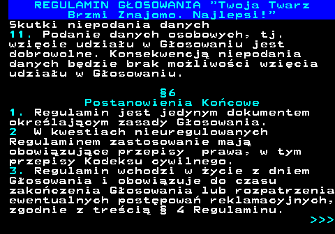 493.26 REGULAMIN GOSOWANIA  Twoja Twarz Brzmi Znajomo. Najlepsi! Skutki niepodania danych 11. Podanie danych osobowych, tj. wzicie udziau w Gosowaniu jest dobrowolne. Konsekwencj niepodania danych bdzie brak moliwoci wzicia udziau w Gosowaniu. 6 Postanowienia Kocowe 1. Regulamin jest jedynym dokumentem okrelajcym zasady Gosowania. 2 W kwestiach nieuregulowanych Regulaminem zastosowanie maj obowizujce przepisy prawa, w tym przepisy Kodeksu cywilnego. 3. Regulamin wchodzi w ycie z dniem Gosowania i obowizuje do czasu zakoczenia Gosowania lub rozpatrzenia ewentualnych postpowa reklamacyjnych, zgodnie z treci  4 Regulaminu.    