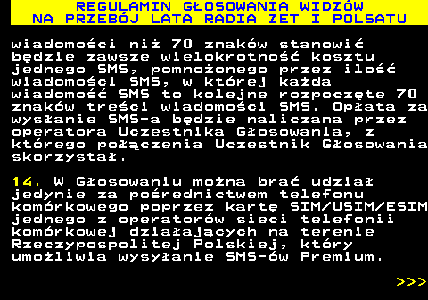 493.27 REGULAMIN G�OSOWANIA WIDZ�W NA PRZEB�J LATA RADIA ZET I POLSATU wiadomo�ci ni� 70 znak�w stanowi� b�dzie zawsze wielokrotno�� kosztu jednego SMS, pomno�onego przez ilo�� wiadomo�ci SMS, w kt�rej ka�da wiadomo�� SMS to kolejne rozpocz�te 70 znak�w tre�ci wiadomo�ci SMS. Op�ata za wys�anie SMS-a b�dzie naliczana przez operatora Uczestnika G�osowania, z kt�rego po��czenia Uczestnik G�osowania skorzysta�. 14. W G�osowaniu mo�na bra� udzia� jedynie za po�rednictwem telefonu kom�rkowego poprzez kart� SIM USIM ESIM jednego z operator�w sieci telefonii kom�rkowej dzia�aj�cych na terenie Rzeczypospolitej Polskiej, kt�ry umo�liwia wysy�anie SMS-�w Premium.    