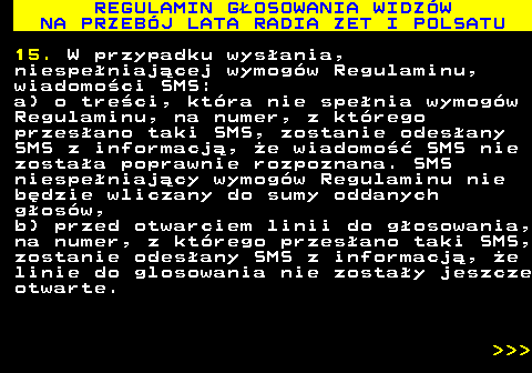 493.28 REGULAMIN G�OSOWANIA WIDZ�W NA PRZEB�J LATA RADIA ZET I POLSATU 15. W przypadku wys�ania, niespe�niaj�cej wymog�w Regulaminu, wiadomo�ci SMS: a) o tre�ci, kt�ra nie spe�nia wymog�w Regulaminu, na numer, z kt�rego przes�ano taki SMS, zostanie odes�any SMS z informacj�, �e wiadomo�� SMS nie zosta�a poprawnie rozpoznana. SMS niespe�niaj�cy wymog�w Regulaminu nie b�dzie wliczany do sumy oddanych g�os�w, b) przed otwarciem linii do g�osowania, na numer, z kt�rego przes�ano taki SMS, zostanie odes�any SMS z informacj�, �e linie do glosowania nie zosta�y jeszcze otwarte.    