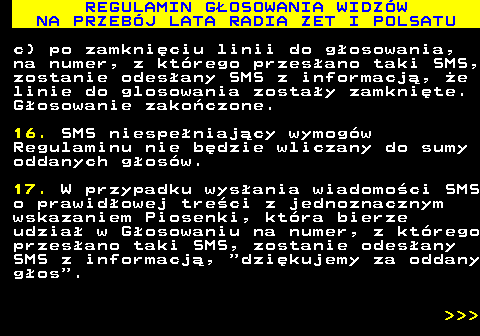 493.29 REGULAMIN G�OSOWANIA WIDZ�W NA PRZEB�J LATA RADIA ZET I POLSATU c) po zamkni�ciu linii do g�osowania, na numer, z kt�rego przes�ano taki SMS, zostanie odes�any SMS z informacj�, �e linie do glosowania zosta�y zamkni�te. G�osowanie zako�czone. 16. SMS niespe�niaj�cy wymog�w Regulaminu nie b�dzie wliczany do sumy oddanych g�os�w. 17. W przypadku wys�ania wiadomo�ci SMS o prawid�owej tre�ci z jednoznacznym wskazaniem Piosenki, kt�ra bierze udzia� w G�osowaniu na numer, z kt�rego przes�ano taki SMS, zostanie odes�any SMS z informacj�,  dzi�kujemy za oddany g�os .    