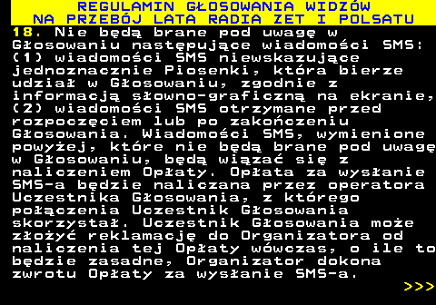 493.30 REGULAMIN G�OSOWANIA WIDZ�W NA PRZEB�J LATA RADIA ZET I POLSATU 18. Nie b�d� brane pod uwag� w G�osowaniu nast�puj�ce wiadomo�ci SMS: (1) wiadomo�ci SMS niewskazuj�ce jednoznacznie Piosenki, kt�ra bierze udzia� w G�osowaniu, zgodnie z informacj� s�owno-graficzn� na ekranie, (2) wiadomo�ci SMS otrzymane przed rozpocz�ciem lub po zako�czeniu G�osowania. Wiadomo�ci SMS, wymienione powy�ej, kt�re nie b�d� brane pod uwag� w G�osowaniu, b�d� wi�za� si� z naliczeniem Op�aty. Op�ata za wys�anie SMS-a b�dzie naliczana przez operatora Uczestnika G�osowania, z kt�rego po��czenia Uczestnik G�osowania skorzysta�. Uczestnik G�osowania mo�e z�o�y� reklamacj� do Organizatora od naliczenia tej Op�aty w�wczas, o ile to b�dzie zasadne, Organizator dokona zwrotu Op�aty za wys�anie SMS-a.    