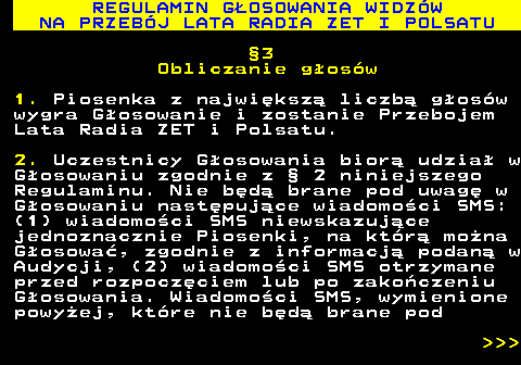 493.31 REGULAMIN G�OSOWANIA WIDZ�W NA PRZEB�J LATA RADIA ZET I POLSATU �3 Obliczanie g�os�w 1. Piosenka z najwi�ksz� liczb� g�os�w wygra G�osowanie i zostanie Przebojem Lata Radia ZET i Polsatu. 2. Uczestnicy G�osowania bior� udzia� w G�osowaniu zgodnie z � 2 niniejszego Regulaminu. Nie b�d� brane pod uwag� w G�osowaniu nast�puj�ce wiadomo�ci SMS: (1) wiadomo�ci SMS niewskazuj�ce jednoznacznie Piosenki, na kt�r� mo�na G�osowa�, zgodnie z informacj� podan� w Audycji, (2) wiadomo�ci SMS otrzymane przed rozpocz�ciem lub po zako�czeniu G�osowania. Wiadomo�ci SMS, wymienione powy�ej, kt�re nie b�d� brane pod    