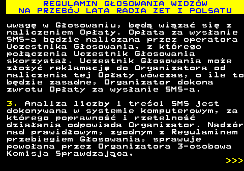 493.32 REGULAMIN G�OSOWANIA WIDZ�W NA PRZEB�J LATA RADIA ZET I POLSATU uwag� w G�osowaniu, b�d� wi�za� si� z naliczeniem Op�aty. Op�ata za wys�anie SMS-a b�dzie naliczana przez operatora Uczestnika G�osowania, z kt�rego po��czenia Uczestnik G�osowania skorzysta�. Uczestnik G�osowania mo�e z�o�y� reklamacj� do Organizatora od naliczenia tej Op�aty w�wczas, o ile to b�dzie zasadne, Organizator dokona zwrotu Op�aty za wys�anie SMS-a. 3. Analiza liczby i tre�ci SMS jest dokonywana w systemie komputerowym, za kt�rego poprawno�� i rzetelno�� dzia�ania odpowiada Organizator. Nadz�r nad prawid�owym, zgodnym z Regulaminem przebiegiem G�osowania, sprawuje powo�ana przez Organizatora 3-osobowa Komisja Sprawdzaj�ca,    