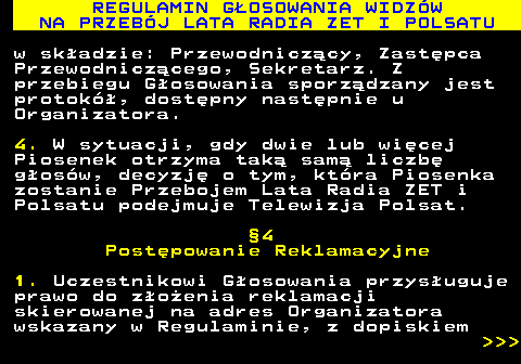 493.33 REGULAMIN G�OSOWANIA WIDZ�W NA PRZEB�J LATA RADIA ZET I POLSATU w sk�adzie: Przewodnicz�cy, Zast�pca Przewodnicz�cego, Sekretarz. Z przebiegu G�osowania sporz�dzany jest protok�, dost�pny nast�pnie u Organizatora. 4. W sytuacji, gdy dwie lub wi�cej Piosenek otrzyma tak� sam� liczb� g�os�w, decyzj� o tym, kt�ra Piosenka zostanie Przebojem Lata Radia ZET i Polsatu podejmuje Telewizja Polsat. �4 Post�powanie Reklamacyjne 1. Uczestnikowi G�osowania przys�uguje prawo do z�o�enia reklamacji skierowanej na adres Organizatora wskazany w Regulaminie, z dopiskiem    