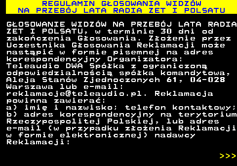 493.34 REGULAMIN G�OSOWANIA WIDZ�W NA PRZEB�J LATA RADIA ZET I POLSATU G�OSOWANIE WIDZ�W NA PRZEB�J LATA RADIA ZET I POLSATU, w terminie 30 dni od zako�czenia G�osowania. Z�o�enie przez Uczestnika G�osowania Reklamacji mo�e nast�pi� w formie pisemnej na adres korespondencyjny Organizatora: Teleaudio DWA Sp�ka z ograniczon� odpowiedzialno�ci� sp�ka komandytowa, Aleja Stan�w Zjednoczonych 61, 04-028 Warszawa lub e-mail: reklamacje@teleaudio.pl. Reklamacja powinna zawiera�: a) imi� i nazwisko; telefon kontaktowy; b) adres korespondencyjny na terytorium Rzeczypospolitej Polskiej, lub adres e-mail (w przypadku z�o�enia Reklamacji w formie elektronicznej) nadawcy Reklamacji:    
