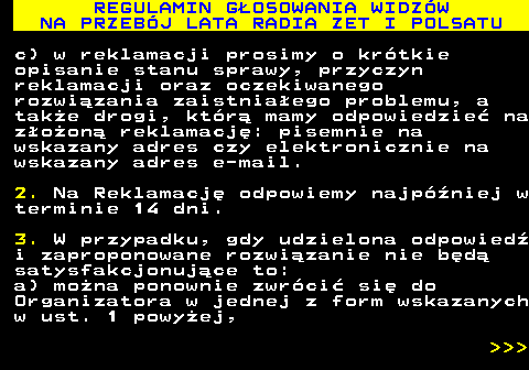 493.35 REGULAMIN G�OSOWANIA WIDZ�W NA PRZEB�J LATA RADIA ZET I POLSATU c) w reklamacji prosimy o kr�tkie opisanie stanu sprawy, przyczyn reklamacji oraz oczekiwanego rozwi�zania zaistnia�ego problemu, a tak�e drogi, kt�r� mamy odpowiedzie� na z�o�on� reklamacj�: pisemnie na wskazany adres czy elektronicznie na wskazany adres e-mail. 2. Na Reklamacj� odpowiemy najp�niej w terminie 14 dni. 3. W przypadku, gdy udzielona odpowied� i zaproponowane rozwi�zanie nie b�d� satysfakcjonuj�ce to: a) mo�na ponownie zwr�ci� si� do Organizatora w jednej z form wskazanych w ust. 1 powy�ej,    