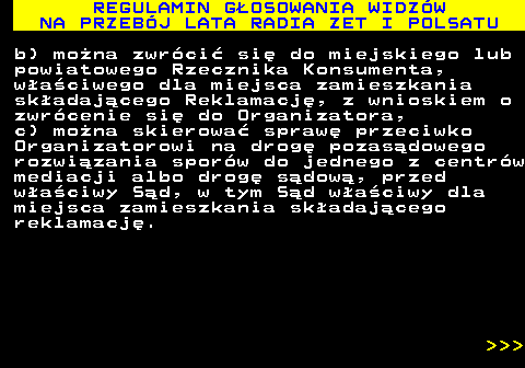 493.36 REGULAMIN G�OSOWANIA WIDZ�W NA PRZEB�J LATA RADIA ZET I POLSATU b) mo�na zwr�ci� si� do miejskiego lub powiatowego Rzecznika Konsumenta, w�a�ciwego dla miejsca zamieszkania sk�adaj�cego Reklamacj�, z wnioskiem o zwr�cenie si� do Organizatora, c) mo�na skierowa� spraw� przeciwko Organizatorowi na drog� pozas�dowego rozwi�zania spor�w do jednego z centr�w mediacji albo drog� s�dow�, przed w�a�ciwy S�d, w tym S�d w�a�ciwy dla miejsca zamieszkania sk�adaj�cego reklamacj�.    