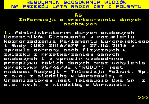 493.37 REGULAMIN G�OSOWANIA WIDZ�W NA PRZEB�J LATA RADIA ZET I POLSATU �5 Informacja o przetwarzaniu danych osobowych 1. Administratorem danych osobowych Uczestnik�w G�osowania w rozumieniu Rozporz�dzenia Parlamentu Europejskiego i Rady (UE) 2016 679 z 27.04.2016 w sprawie ochrony os�b fizycznych w zwi�zku z przetwarzaniem danych osobowych i w sprawie swobodnego przep�ywu takich danych oraz uchylenia dyrektywy 95 46 WE ( RODO ) jest nadawca Audycji - Telewizja Polsat. Sp. z o.o. z siedzib� w Warszawie, a Organizatorem jest Teleaudio Dwa Sp. z o.o. sp.k. z siedzib� w Warszawie.    