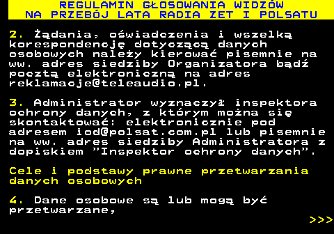 493.38 REGULAMIN G�OSOWANIA WIDZ�W NA PRZEB�J LATA RADIA ZET I POLSATU 2. ��dania, o�wiadczenia i wszelk� korespondencj� dotycz�c� danych osobowych nale�y kierowa� pisemnie na ww. adres siedziby Organizatora b�d� poczt� elektroniczn� na adres reklamacje@teleaudio.pl. 3. Administrator wyznaczy� inspektora ochrony danych, z kt�rym mo�na si� skontaktowa�: elektronicznie pod adresem iod@polsat.com.pl lub pisemnie na ww. adres siedziby Administratora z dopiskiem  Inspektor ochrony danych . Cele i podstawy prawne przetwarzania danych osobowych 4. Dane osobowe s� lub mog� by� przetwarzane,    
