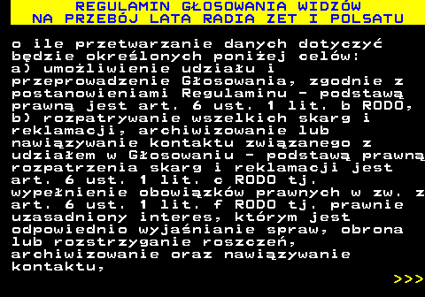 493.39 REGULAMIN G�OSOWANIA WIDZ�W NA PRZEB�J LATA RADIA ZET I POLSATU o ile przetwarzanie danych dotyczy� b�dzie okre�lonych poni�ej cel�w: a) umo�liwienie udzia�u i przeprowadzenie G�osowania, zgodnie z postanowieniami Regulaminu - podstaw� prawn� jest art. 6 ust. 1 lit. b RODO, b) rozpatrywanie wszelkich skarg i reklamacji, archiwizowanie lub nawi�zywanie kontaktu zwi�zanego z udzia�em w G�osowaniu - podstaw� prawn� rozpatrzenia skarg i reklamacji jest art. 6 ust. 1 lit. c RODO tj. wype�nienie obowi�zk�w prawnych w zw. z art. 6 ust. 1 lit. f RODO tj. prawnie uzasadniony interes, kt�rym jest odpowiednio wyja�nianie spraw, obrona lub rozstrzyganie roszcze�, archiwizowanie oraz nawi�zywanie kontaktu,    