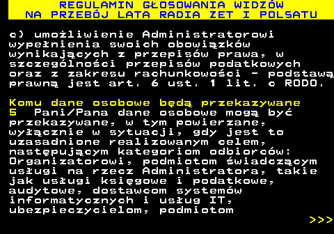493.40 REGULAMIN G�OSOWANIA WIDZ�W NA PRZEB�J LATA RADIA ZET I POLSATU c) umo�liwienie Administratorowi wype�nienia swoich obowi�zk�w wynikaj�cych z przepis�w prawa, w szczeg�lno�ci przepis�w podatkowych oraz z zakresu rachunkowo�ci - podstaw� prawn� jest art. 6 ust. 1 lit. c RODO. Komu dane osobowe b�d� przekazywane 5 Pani Pana dane osobowe mog� by� przekazywane, w tym powierzane, wy��cznie w sytuacji, gdy jest to uzasadnione realizowanym celem, nast�puj�cym kategoriom odbiorc�w: Organizatorowi, podmiotom �wiadcz�cym us�ugi na rzecz Administratora, takie jak us�ugi ksi�gowe i podatkowe, audytowe, dostawcom system�w informatycznych i us�ug IT, ubezpieczycielom, podmiotom    
