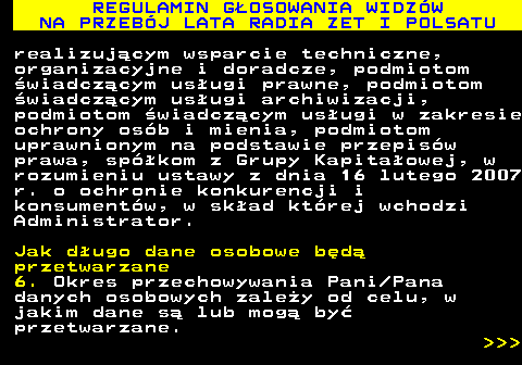493.41 REGULAMIN G�OSOWANIA WIDZ�W NA PRZEB�J LATA RADIA ZET I POLSATU realizuj�cym wsparcie techniczne, organizacyjne i doradcze, podmiotom �wiadcz�cym us�ugi prawne, podmiotom �wiadcz�cym us�ugi archiwizacji, podmiotom �wiadcz�cym us�ugi w zakresie ochrony os�b i mienia, podmiotom uprawnionym na podstawie przepis�w prawa, sp�kom z Grupy Kapita�owej, w rozumieniu ustawy z dnia 16 lutego 2007 r. o ochronie konkurencji i konsument�w, w sk�ad kt�rej wchodzi Administrator. Jak d�ugo dane osobowe b�d� przetwarzane 6. Okres przechowywania Pani Pana danych osobowych zale�y od celu, w jakim dane s� lub mog� by� przetwarzane.    