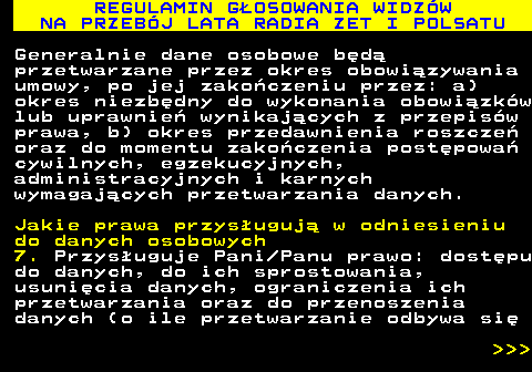 493.42 REGULAMIN G�OSOWANIA WIDZ�W NA PRZEB�J LATA RADIA ZET I POLSATU Generalnie dane osobowe b�d� przetwarzane przez okres obowi�zywania umowy, po jej zako�czeniu przez: a) okres niezb�dny do wykonania obowi�zk�w lub uprawnie� wynikaj�cych z przepis�w prawa, b) okres przedawnienia roszcze� oraz do momentu zako�czenia post�powa� cywilnych, egzekucyjnych, administracyjnych i karnych wymagaj�cych przetwarzania danych. Jakie prawa przys�uguj� w odniesieniu do danych osobowych 7. Przys�uguje Pani Panu prawo: dost�pu do danych, do ich sprostowania, usuni�cia danych, ograniczenia ich przetwarzania oraz do przenoszenia danych (o ile przetwarzanie odbywa si�    