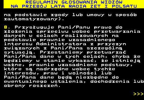 493.43 REGULAMIN G�OSOWANIA WIDZ�W NA PRZEB�J LATA RADIA ZET I POLSATU na podstawie zgody lub umowy w spos�b zautomatyzowany). 8. Przys�uguje Pani Panu prawo do z�o�enia sprzeciwu wobec przetwarzania danych w celach realizowanych na podstawie prawnie uzasadnionego interesu Administratora z przyczyn zwi�zanych z Pani Pana szczeg�ln� sytuacj�. Przestaniemy przetwarza� Pani Pana dane w tych celach, chyba �e b�dziemy w stanie wykaza�, �e istniej� wa�ne, prawnie uzasadnione podstawy, kt�re s� nadrz�dne wobec tych�e interes�w, praw i wolno�ci lub Pani Pana dane b�d� niezb�dne do ewentualnego ustalenia, dochodzenia lub obrony roszcze�.    