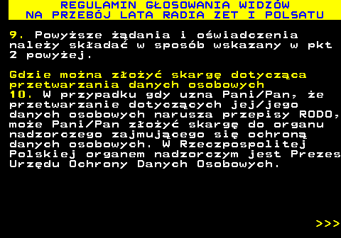493.44 REGULAMIN G�OSOWANIA WIDZ�W NA PRZEB�J LATA RADIA ZET I POLSATU 9. Powy�sze ��dania i o�wiadczenia nale�y sk�ada� w spos�b wskazany w pkt 2 powy�ej. Gdzie mo�na z�o�y� skarg� dotycz�ca przetwarzania danych osobowych 10. W przypadku gdy uzna Pani Pan, �e przetwarzanie dotycz�cych jej jego danych osobowych narusza przepisy RODO, mo�e Pani Pan z�o�y� skarg� do organu nadzorczego zajmuj�cego si� ochron� danych osobowych. W Rzeczpospolitej Polskiej organem nadzorczym jest Prezes Urz�du Ochrony Danych Osobowych.    
