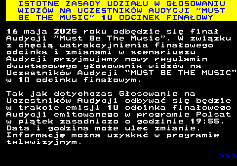 496.1 ISTOTNE ZASADY UDZIAU W GOSOWANIU WIDZW NA UCZESTNIKW AUDYCJI  MUST BE THE MUSIC  10 ODCINEK FINAOWY 16 maja 2025 roku odbdzie si fina Audycji  Must Be The Music . W zwizku z chci uatrakcyjnienia finaowego odcinka i zmianami w scenariuszu Audycji przyjmujemy nowy regulamin dwuetapowego gosowania widzw na Uczestnikw Audycji  MUST BE THE MUSIC w 10 odcinku finaowym. Tak jak dotychczas Gosowanie na Uczestnikw Audycji odbywa si bdzie w trakcie emisji 10 odcinka finaowego Audycji emitowanego w programie Polsat w pitek zasadniczo o godzinie 19:55. Data i godzina moe ulec zmianie. Informacj mona uzyska w programie telewizyjnym.    