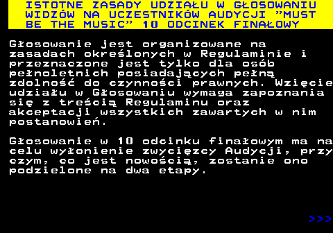 496.2 ISTOTNE ZASADY UDZIAU W GOSOWANIU WIDZW NA UCZESTNIKW AUDYCJI  MUST BE THE MUSIC  10 ODCINEK FINAOWY Gosowanie jest organizowane na zasadach okrelonych w Regulaminie i przeznaczone jest tylko dla osb penoletnich posiadajcych pen zdolno do czynnoci prawnych. Wzicie udziau w Gosowaniu wymaga zapoznania si z treci Regulaminu oraz akceptacji wszystkich zawartych w nim postanowie. Gosowanie w 10 odcinku finaowym ma na celu wyonienie zwycizcy Audycji, przy czym, co jest nowoci, zostanie ono podzielone na dwa etapy.    