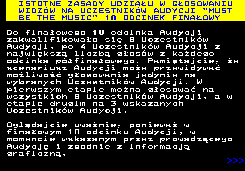 496.3 ISTOTNE ZASADY UDZIAU W GOSOWANIU WIDZW NA UCZESTNIKW AUDYCJI  MUST BE THE MUSIC  10 ODCINEK FINAOWY Do finaowego 10 odcinka Audycji zakwalifikowao si 8 Uczestnikw Audycji, po 4 Uczestnikw Audycji z najwiksz liczb gosw z kadego odcinka pfinaowego. Pamitajcie, e scenariusz Audycji moe przewidywa moliwo gosowania jedynie na wybranych Uczestnikw Audycji. W pierwszym etapie mona gosowa na wszystkich 8 Uczestnikw Audycji, a w etapie drugim na 3 wskazanych Uczestnikw Audycji. Ogldajcie uwanie, poniewa w finaowym 10 odcinku Audycji, w momencie wskazanym przez prowadzcego Audycj i zgodnie z informacj graficzn,    
