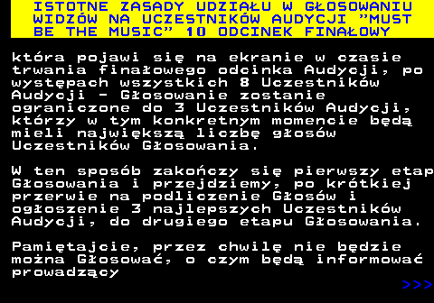 496.4 ISTOTNE ZASADY UDZIAU W GOSOWANIU WIDZW NA UCZESTNIKW AUDYCJI  MUST BE THE MUSIC  10 ODCINEK FINAOWY ktra pojawi si na ekranie w czasie trwania finaowego odcinka Audycji, po wystpach wszystkich 8 Uczestnikw Audycji - Gosowanie zostanie ograniczone do 3 Uczestnikw Audycji, ktrzy w tym konkretnym momencie bd mieli najwiksz liczb gosw Uczestnikw Gosowania. W ten sposb zakoczy si pierwszy etap Gosowania i przejdziemy, po krtkiej przerwie na podliczenie Gosw i ogoszenie 3 najlepszych Uczestnikw Audycji, do drugiego etapu Gosowania. Pamitajcie, przez chwil nie bdzie mona Gosowa, o czym bd informowa prowadzcy    