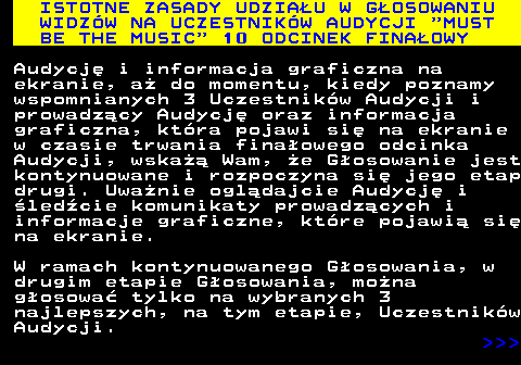 496.5 ISTOTNE ZASADY UDZIAU W GOSOWANIU WIDZW NA UCZESTNIKW AUDYCJI  MUST BE THE MUSIC  10 ODCINEK FINAOWY Audycj i informacja graficzna na ekranie, a do momentu, kiedy poznamy wspomnianych 3 Uczestnikw Audycji i prowadzcy Audycj oraz informacja graficzna, ktra pojawi si na ekranie w czasie trwania finaowego odcinka Audycji, wska Wam, e Gosowanie jest kontynuowane i rozpoczyna si jego etap drugi. Uwanie ogldajcie Audycj i ledcie komunikaty prowadzcych i informacje graficzne, ktre pojawi si na ekranie. W ramach kontynuowanego Gosowania, w drugim etapie Gosowania, mona gosowa tylko na wybranych 3 najlepszych, na tym etapie, Uczestnikw Audycji.    